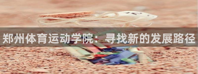 oety欧亿体育官网下载招商电话是多少啊：郑州体育运动学院：